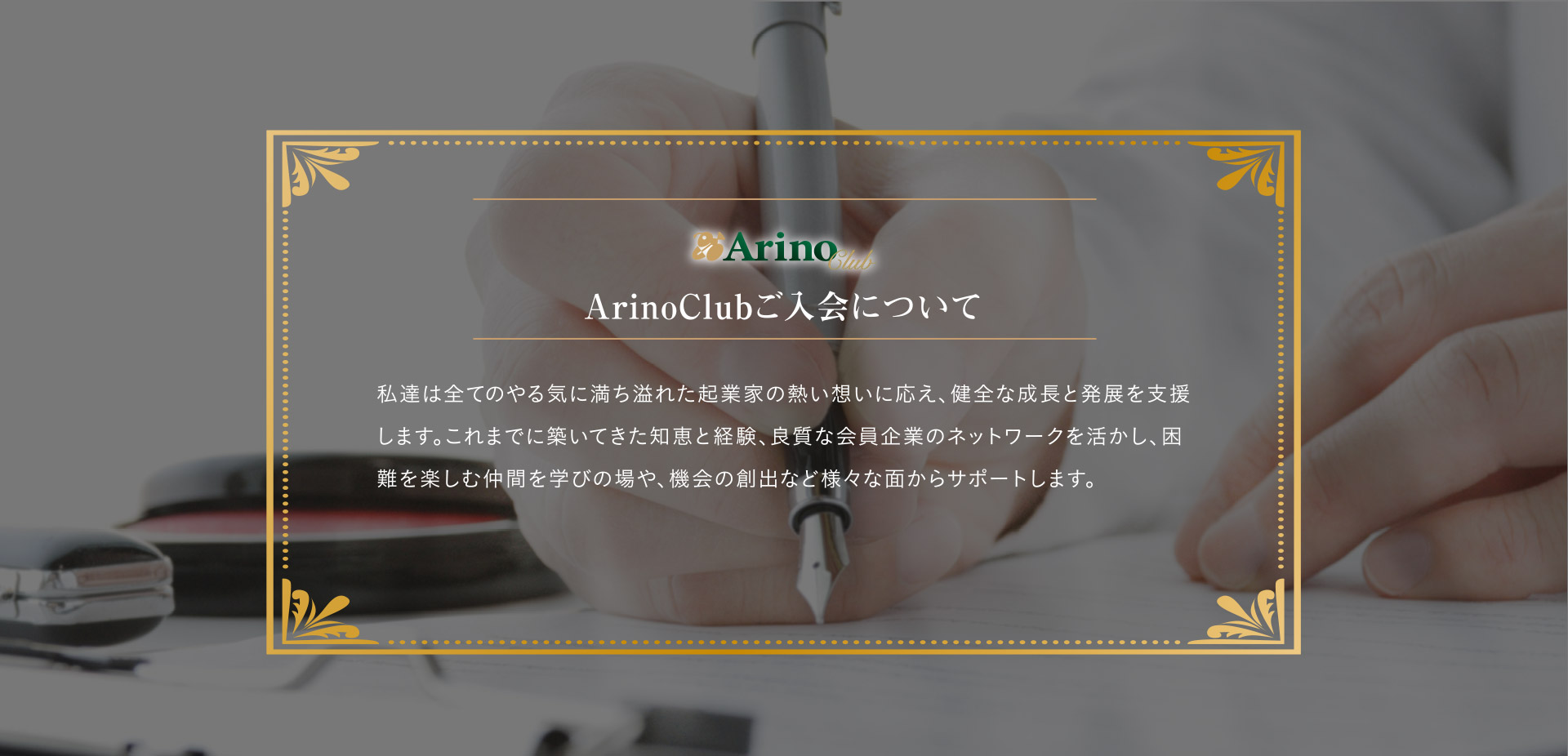 ArinoClubご入会について
私達は全てのやる気に満ち溢れた起業家の熱い想いに応え、健全な成長と発展を支援します。これまでに築いてきた知恵と経験、良質な会員企業のネットワークを活かし、困難を楽しむ仲間を学びの場や、機械の創出など様々な面からサポートします。