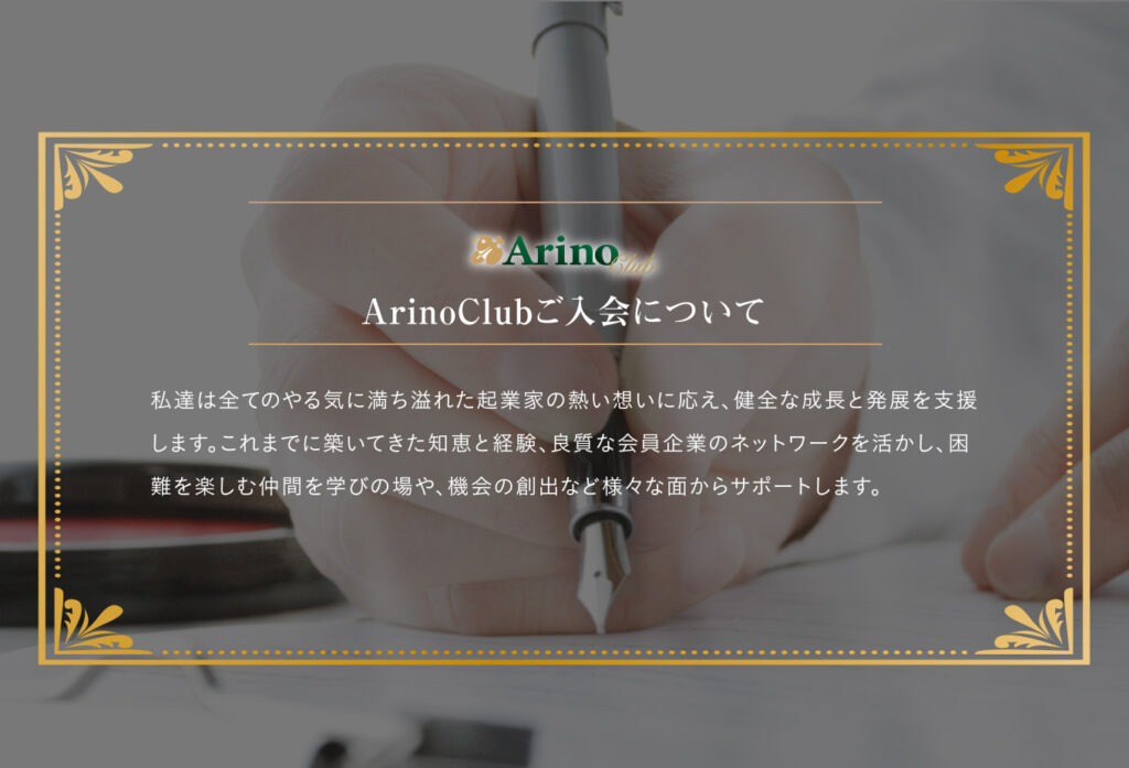 ArinoClubご入会について
私達は全てのやる気に満ち溢れた起業家の熱い想いに応え、健全な成長と発展を支援します。これまでに築いてきた知恵と経験、良質な会員企業のネットワークを活かし、困難を楽しむ仲間を学びの場や、機械の創出など様々な面からサポートします。